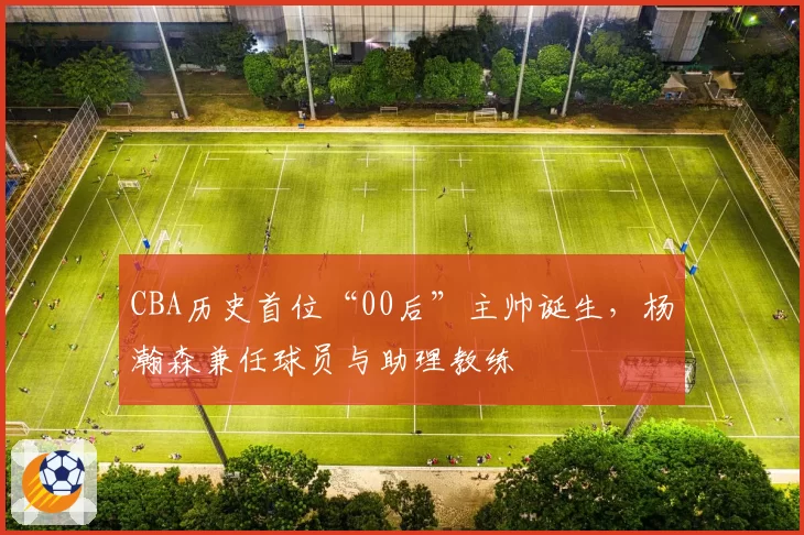 CBA历史首位“00后”主帅诞生,杨瀚森兼任球员与助理教练