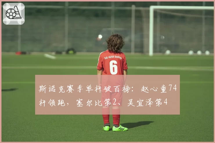 斯诺克赛季单杆破百榜：赵心童74杆领跑，塞尔比第2、吴宜泽第4