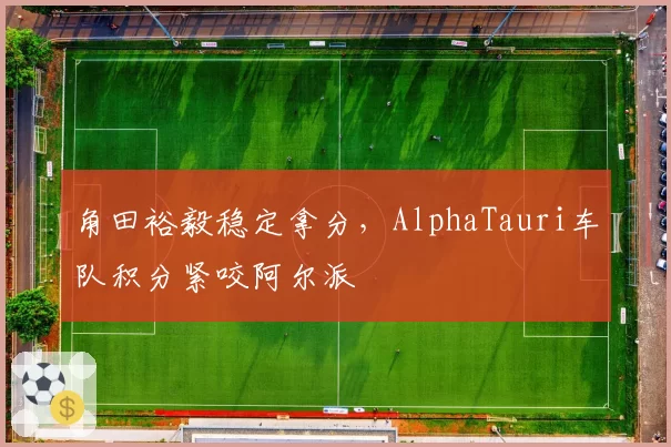角田裕毅稳定拿分,AlphaTauri车队积分紧咬阿尔派