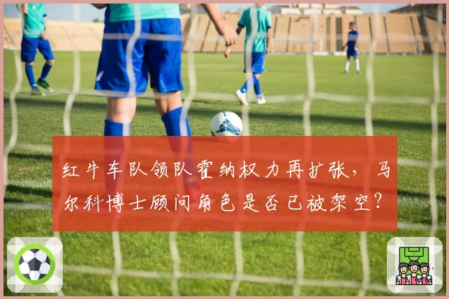 红牛车队领队霍纳权力再扩张，马尔科博士顾问角色是否已被架空？