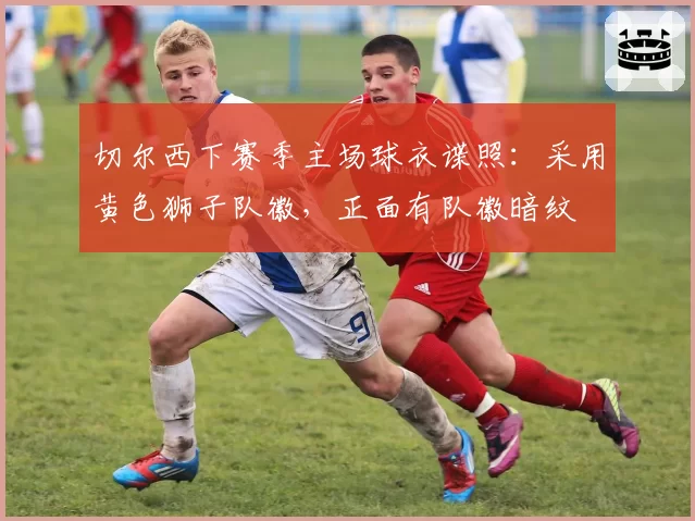 切尔西下赛季主场球衣谍照：采用黄色狮子队徽，正面有队徽暗纹