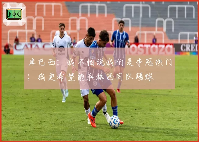 库巴西:我不怕说我们是夺冠热门;我更希望能和梅西同队踢球