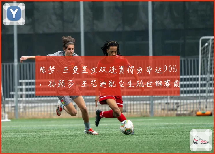 陈梦_王曼昱女双连贯得分率达90%，孙颖莎_王艺迪配合生疏世锦赛前景堪忧？