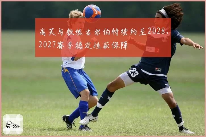 高芙与教练吉尔伯特续约至2028，2027赛季稳定性获保障