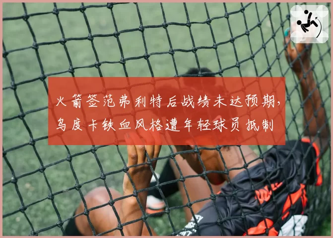 火箭签范弗利特后战绩未达预期,乌度卡铁血风格遭年轻球员抵制