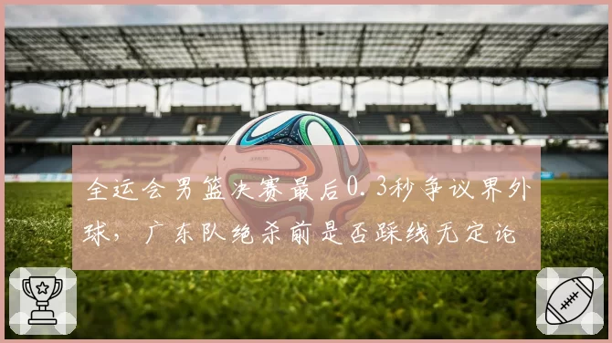 全运会男篮决赛最后0.3秒争议界外球,广东队绝杀前是否踩线无定论