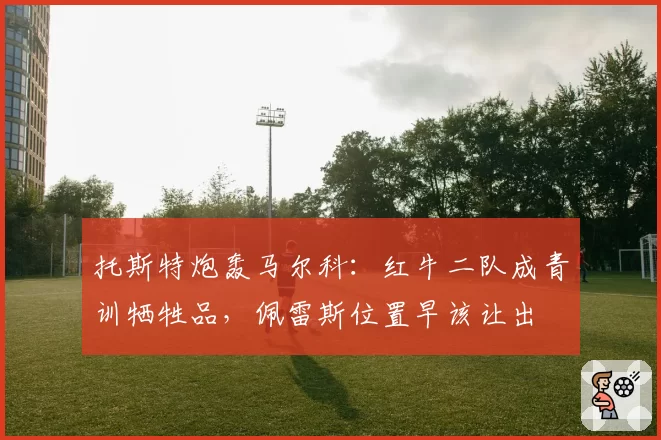 托斯特炮轰马尔科：红牛二队成青训牺牲品，佩雷斯位置早该让出