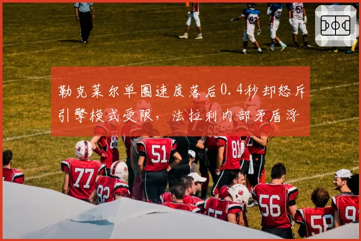 勒克莱尔单圈速度落后0.4秒却怒斥引擎模式受限,法拉利内部矛盾浮出水面