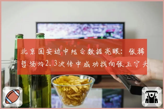 北京国安边中结合数据亮眼：张稀哲场均2.3次传中成功找向张玉宁头部