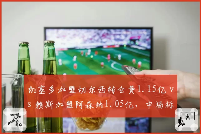 凯塞多加盟切尔西转会费1.15亿 vs 赖斯加盟阿森纳1.05亿,中场标王性价比之争
